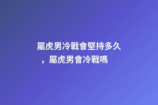 屬虎男冷戰會堅持多久，屬虎男會冷戰嗎